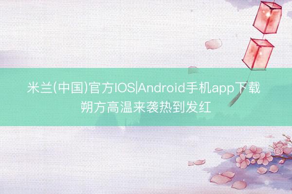 米兰(中国)官方IOS|Android手机app下载 朔方高温来袭热到发红