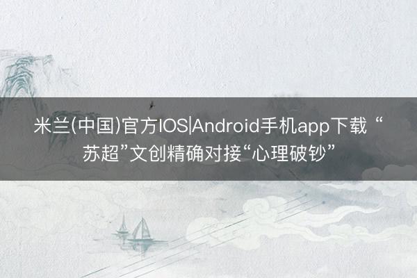 米兰(中国)官方IOS|Android手机app下载 “苏超”文创精确对接“心理破钞”
