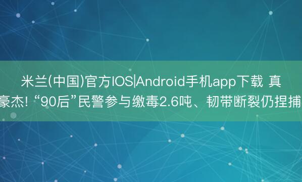 米兰(中国)官方IOS|Android手机app下载 真豪杰! “90后”民警参与缴毒2.6吨、韧带断裂仍捏捕!