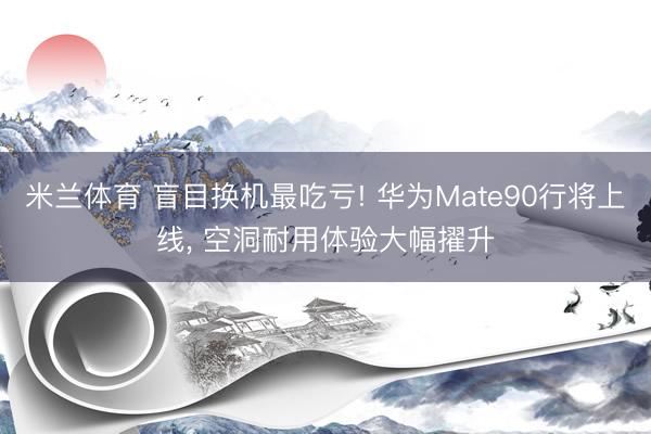 米兰体育 盲目换机最吃亏! 华为Mate90行将上线， 空洞耐用体验大幅擢升