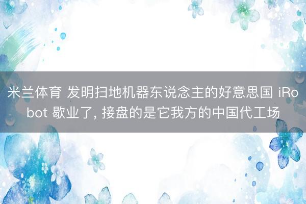 米兰体育 发明扫地机器东说念主的好意思国 iRobot 歇业了， 接盘的是它我方的中国代工场