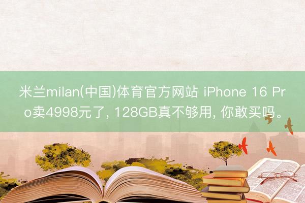 米兰milan(中国)体育官方网站 iPhone 16 Pro卖4998元了， 128GB真不够用， 你敢买吗。