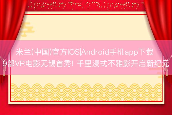 米兰(中国)官方IOS|Android手机app下载 9部VR电影无锡首秀! 千里浸式不雅影开启新纪元