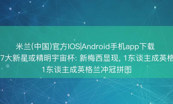 米兰(中国)官方IOS|Android手机app下载 总价3.9亿! 7大新星或精明宇宙杯: 新梅西显现， 1东谈主成英格兰冲冠拼图