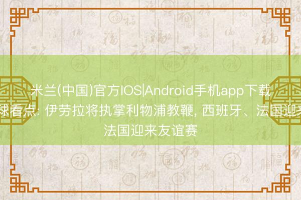 米兰(中国)官方IOS|Android手机app下载 当天足球看点: 伊劳拉将执掌利物浦教鞭， 西班牙、法国迎来友谊赛