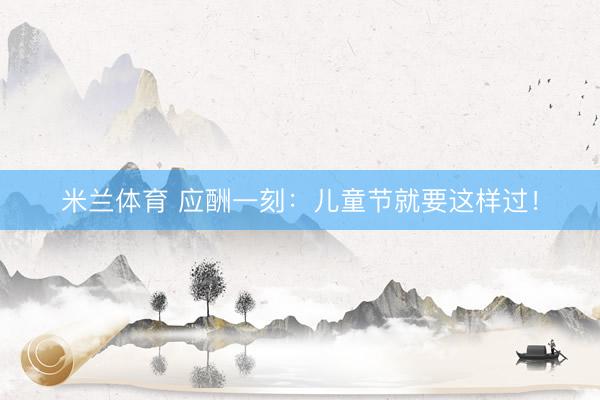 米兰体育 应酬一刻：儿童节就要这样过！