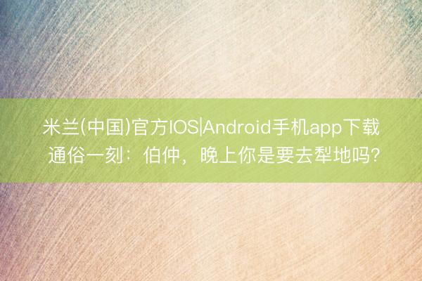米兰(中国)官方IOS|Android手机app下载 通俗一刻：伯仲，晚上你是要去犁地吗？