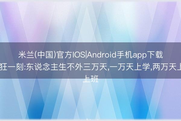 米兰(中国)官方IOS|Android手机app下载 猖狂一刻:东说念主生不外三万天，一万天上学，两万天上班