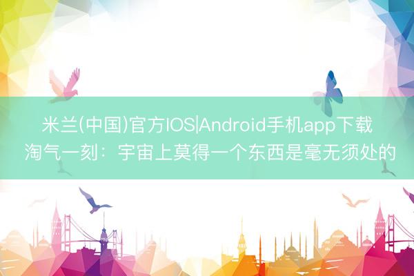 米兰(中国)官方IOS|Android手机app下载 淘气一刻:宇宙上莫得一个东西是毫无须处的