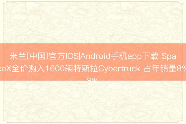 米兰(中国)官方IOS|Android手机app下载 SpaceX全价购入1600辆特斯拉Cybertruck 占年销量8%