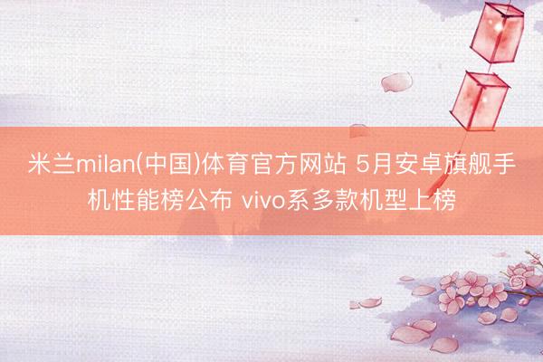 米兰milan(中国)体育官方网站 5月安卓旗舰手机性能榜公布 vivo系多款机型上榜