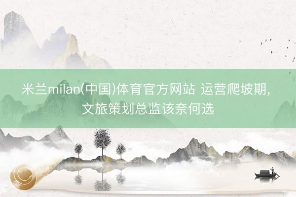 米兰milan(中国)体育官方网站 运营爬坡期， 文旅策划总监该奈何选