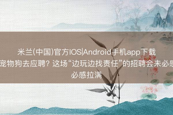 米兰(中国)官方IOS|Android手机app下载 带着宠物狗去应聘? 这场“边玩边找责任”的招聘会未必感拉满