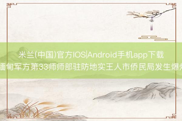 米兰(中国)官方IOS|Android手机app下载 缅甸军方第33师师部驻防地实王人市侨民局发生爆炸
