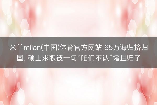 米兰milan(中国)体育官方网站 65万海归挤归国， 硕士求职被一句“咱们不认”堵且归了