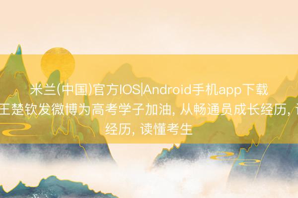 米兰(中国)官方IOS|Android手机app下载 6月5日王楚钦发微博为高考学子加油， 从畅通员成长经历， 读懂考生
