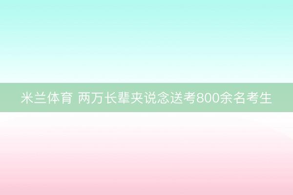 米兰体育 两万长辈夹说念送考800余名考生
