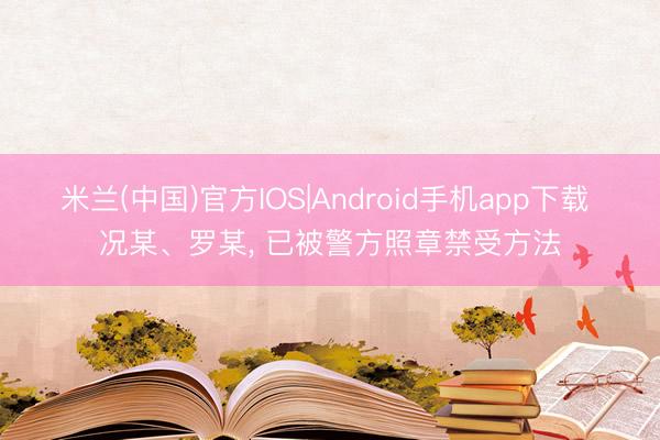米兰(中国)官方IOS|Android手机app下载 况某、罗某, 已被警方照章禁受方法