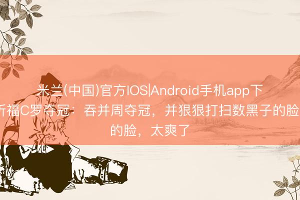 米兰(中国)官方IOS|Android手机app下载 摩根祈福C罗夺冠：吞并周夺冠，并狠狠打扫数黑子的脸，太爽了