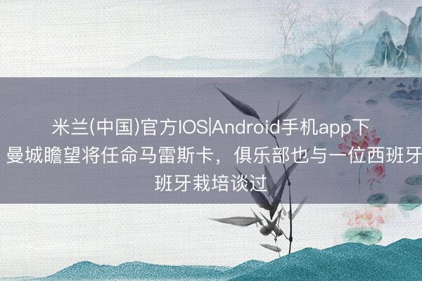 米兰(中国)官方IOS|Android手机app下载 邮报：曼城瞻望将任命马雷斯卡，俱乐部也与一位西班牙栽培谈过