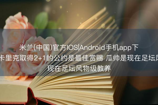 米兰(中国)官方IOS|Android手机app下载 詹俊：卡里克取得2+1的公约是最佳赏赐 瓜帅是现在足坛风物级教养
