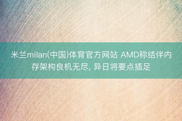 米兰milan(中国)体育官方网站 AMD称结伴内存架构良机无尽， 异日将要点插足