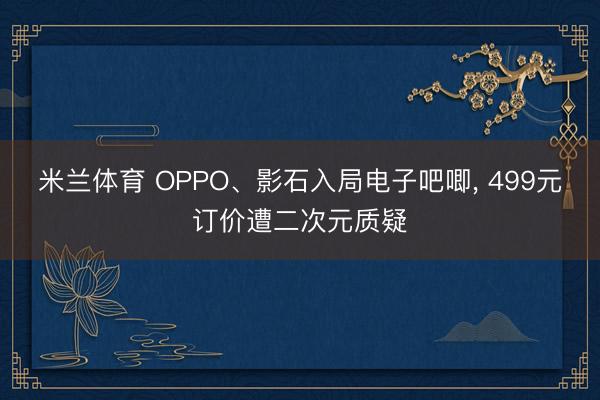 米兰体育 OPPO、影石入局电子吧唧, 499元订价遭二次元质疑