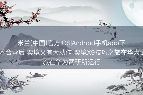 米兰(中国)官方IOS|Android手机app下载 深化战术合营后 奕境又有大动作 奕境X9技巧之旅在华为武研所运行