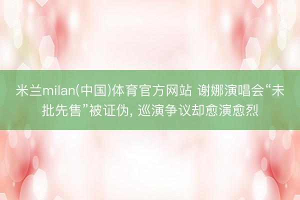 米兰milan(中国)体育官方网站 谢娜演唱会“未批先售”被证伪， 巡演争议却愈演愈烈