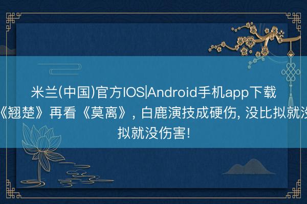 米兰(中国)官方IOS|Android手机app下载 看完《翘楚》再看《莫离》， 白鹿演技成硬伤， 没比拟就没伤害!
