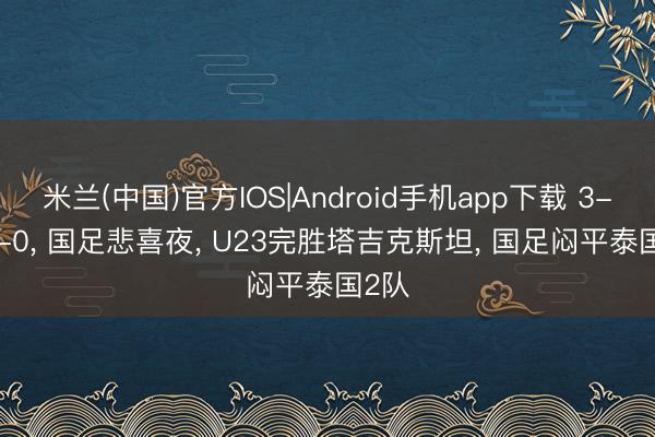 米兰(中国)官方IOS|Android手机app下载 3-0， 0-0， 国足悲喜夜， U23完胜塔吉克斯坦， 国足闷平泰国2队