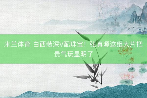 米兰体育 白西装深V配珠宝！张真源这组大片把贵气玩显明了