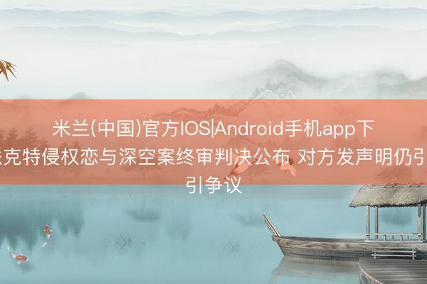 米兰(中国)官方IOS|Android手机app下载 派克特侵权恋与深空案终审判决公布 对方发声明仍引争议