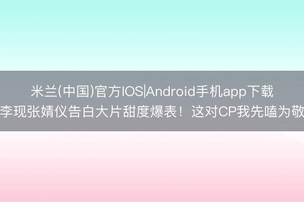 米兰(中国)官方IOS|Android手机app下载 李现张婧仪告白大片甜度爆表！这对CP我先嗑为敬！