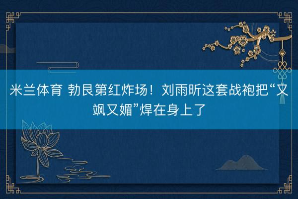 米兰体育 勃艮第红炸场！刘雨昕这套战袍把“又飒又媚”焊在身上了