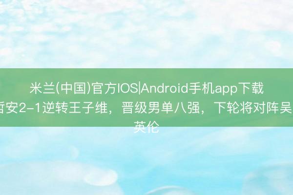 米兰(中国)官方IOS|Android手机app下载 胡哲安2-1逆转王子维，晋级男单八强，下轮将对阵吴英伦