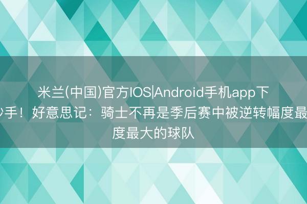 米兰(中国)官方IOS|Android手机app下载 还有妙手！好意思记：骑士不再是季后赛中被逆转幅度最大的球队