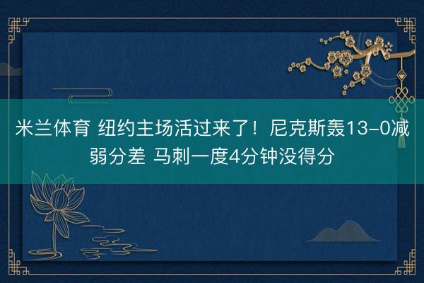 米兰体育 纽约主场活过来了！尼克斯轰13-0减弱分差 马刺一度4分钟没得分