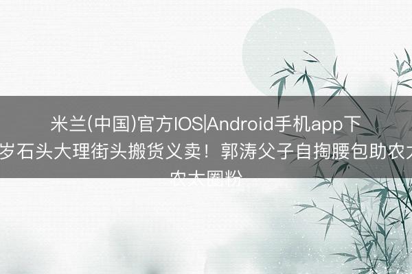 米兰(中国)官方IOS|Android手机app下载 19岁石头大理街头搬货义卖！郭涛父子自掏腰包助农太圈粉