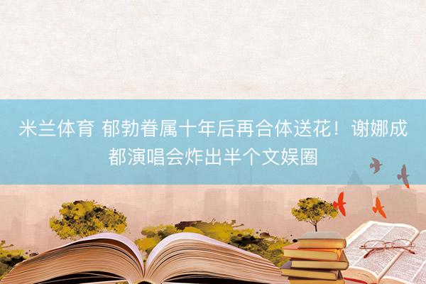 米兰体育 郁勃眷属十年后再合体送花!谢娜成都演唱会炸出半个文娱圈