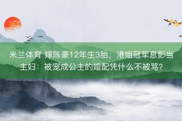 米兰体育 嫁陈豪12年生3胎，港姐冠军息影当主妇：被宠成公主的婚配凭什么不被骂？