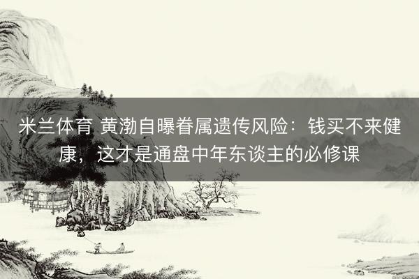 米兰体育 黄渤自曝眷属遗传风险：钱买不来健康，这才是通盘中年东谈主的必修课