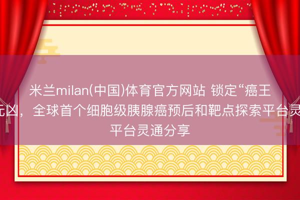 米兰milan(中国)体育官方网站 锁定“癌王”耐药元凶，全球首个细胞级胰腺癌预后和靶点探索平台灵通分享