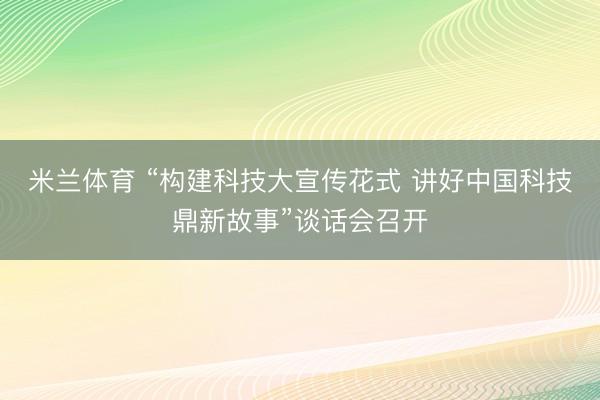 米兰体育 “构建科技大宣传花式 讲好中国科技鼎新故事”谈话会召开