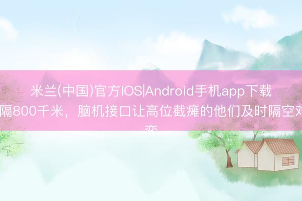 米兰(中国)官方IOS|Android手机app下载 相隔800千米，脑机接口让高位截瘫的他们及时隔空对弈