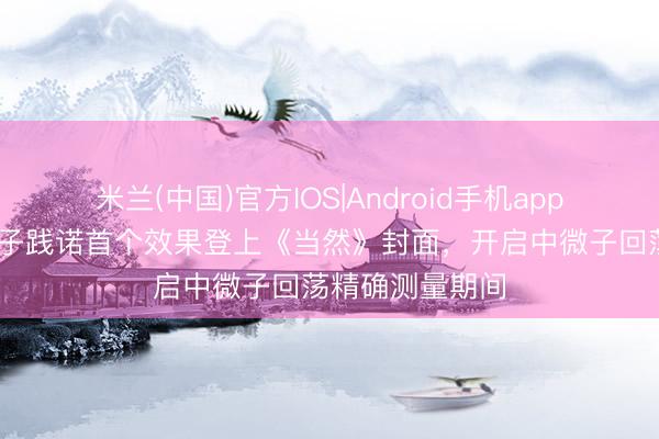 米兰(中国)官方IOS|Android手机app下载 江门中微子践诺首个效果登上《当然》封面,开启中微子回荡精确测量期间