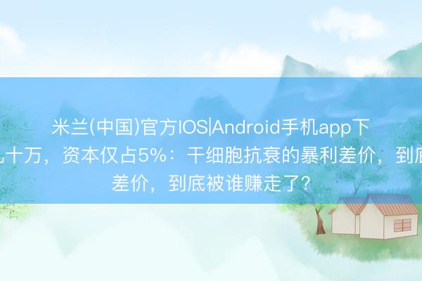 米兰(中国)官方IOS|Android手机app下载 一针报价几十万，资本仅占5%：干细胞抗衰的暴利差价，到底被谁赚走了？