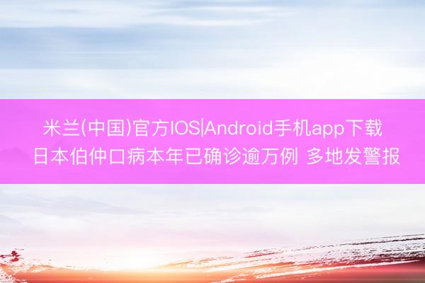 米兰(中国)官方IOS|Android手机app下载 日本伯仲口病本年已确诊逾万例 多地发警报