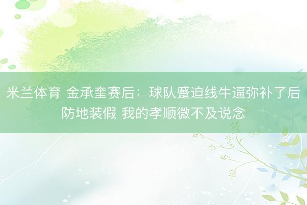 米兰体育 金承奎赛后：球队蹙迫线牛逼弥补了后防地装假 我的孝顺微不及说念