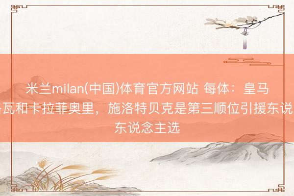 米兰milan(中国)体育官方网站 每体：皇马特意格瓦和卡拉菲奥里，施洛特贝克是第三顺位引援东说念主选